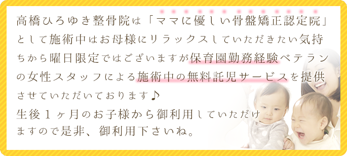 高橋ひろゆき整骨院は「ママに優しい骨盤矯正認定院」として施術中はお母様にリラックスしていただきたい気持ちから曜日限定ではございますが、保育園勤務経験ベテランの女性スタッフによる施術中の無料託児サービスを提供させていただいております♪生後1ヶ月のお子様からご利用していただけますので是非、御利用下さいね。