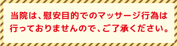 当院は、慰安目的でのマッサージ行為は行っておりませんので、ご了承ください。