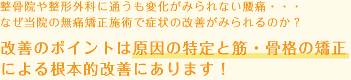 整骨院や整形外科に通うも変化がみられない腰痛・・・なぜ当院の無痛矯正施術で症状の改善がみられるのか？改善のポイントは原因の特定と筋・骨格の矯正による根本的改善にあります！