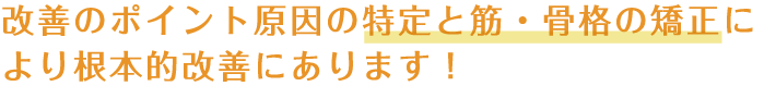 改善のポイント原因の特定と筋・骨格の矯正により根本的改善にあります！