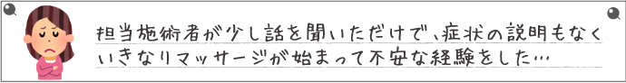 担当施術者が少し話を聞いただけで、症状の説明もなくいきなりマッサージが始まって不安な経験をした…