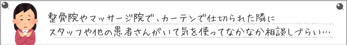 整骨院やマッサージ院なで、カーテンで仕切られた隣にスタッフや他の患者さんがいて気を使ってなかなか相談しづらい…
