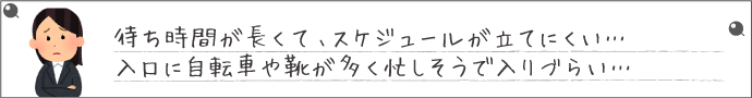 待ち時間が長くて、スケジュールが立てにくい…入口に自転車や靴が多く忙しそうで入りづらい…